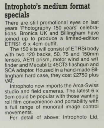 Introphoto's medium format specials. There are still promotional eyes on last years 'Photography 150 years' celebrations. Bronica UK and Billingham have joined up to produce a limited-edition ETRS1 [sic] 6 x 4cm [sic] outfit. The 150 kits will consist of ETRSi body with two 120 backs, 50, 75 and 150mm lenses, AE11 [sic] prism, motor wind and w/1 [sic] finder and Mecablitx 45CT3 flashgun and SCA adaptor. Housed in a hand-made Billingham hard case, they cost £2750 plus VAT. Introphoto now imports the Arca-Swiss studio and field cameras. The latest 6 x 9cm could be popular with those wanting roll film convenience and portability with a full range of monorail image control movements. For detail of above: Introphoto Ltd.